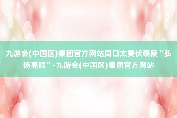 九游会(中国区)集团官方网站周口太昊伏羲陵“弘扬亮眼”-九游会(中国区)集团官方网站