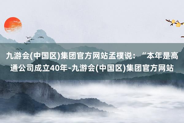 九游会(中国区)集团官方网站　　孟樸说：“本年是高通公司成立40年-九游会(中国区)集团官方网站