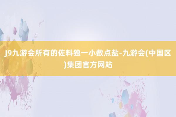 J9九游会所有的佐料独一小数点盐-九游会(中国区)集团官方网站