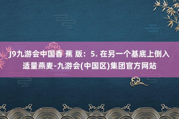 J9九游会中国香 蕉 版：5. 在另一个基底上倒入适量燕麦-九游会(中国区)集团官方网站