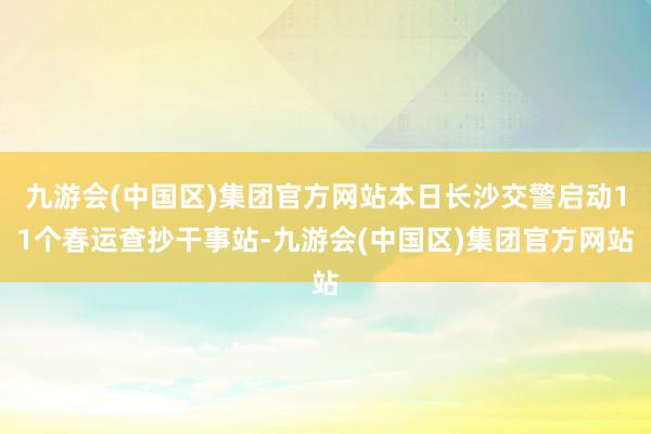 九游会(中国区)集团官方网站本日长沙交警启动11个春运查抄干事站-九游会(中国区)集团官方网站