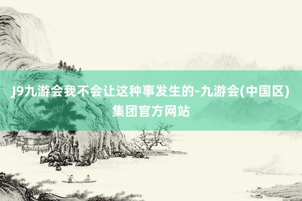 J9九游会我不会让这种事发生的-九游会(中国区)集团官方网站
