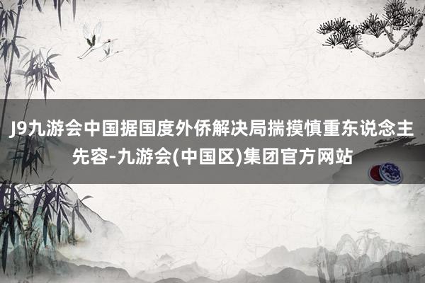 J9九游会中国据国度外侨解决局揣摸慎重东说念主先容-九游会(中国区)集团官方网站