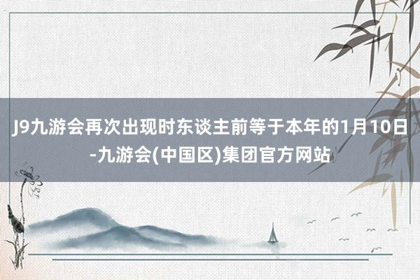 J9九游会再次出现时东谈主前等于本年的1月10日-九游会(中国区)集团官方网站