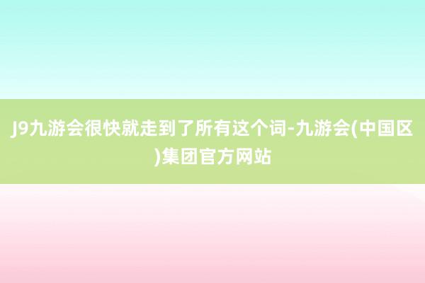 J9九游会很快就走到了所有这个词-九游会(中国区)集团官方网站