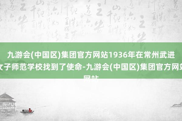 九游会(中国区)集团官方网站1936年在常州武进女子师范学校找到了使命-九游会(中国区)集团官方网站