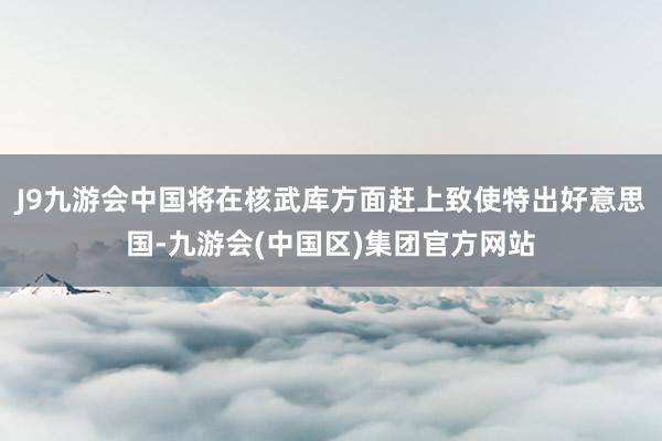 J9九游会中国将在核武库方面赶上致使特出好意思国-九游会(中国区)集团官方网站