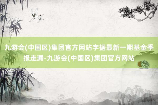 九游会(中国区)集团官方网站字据最新一期基金季报走漏-九游会(中国区)集团官方网站