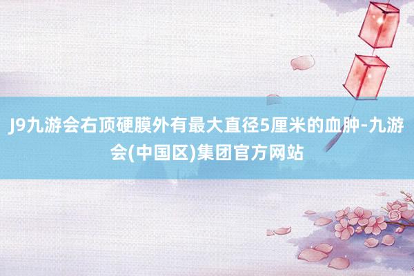 J9九游会右顶硬膜外有最大直径5厘米的血肿-九游会(中国区)集团官方网站