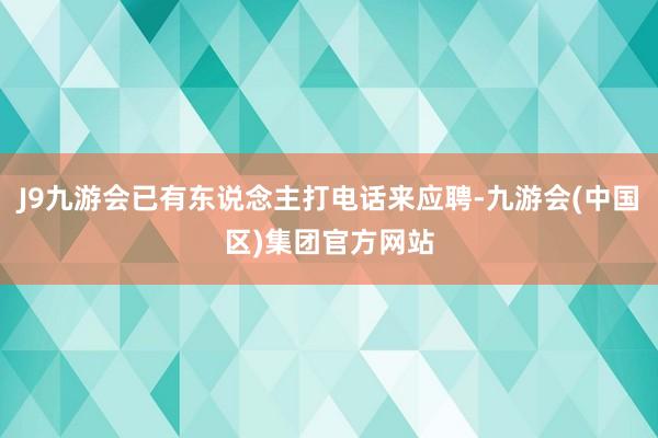 J9九游会已有东说念主打电话来应聘-九游会(中国区)集团官方网站
