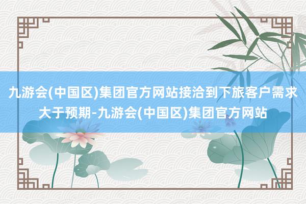 九游会(中国区)集团官方网站接洽到下旅客户需求大于预期-九游会(中国区)集团官方网站
