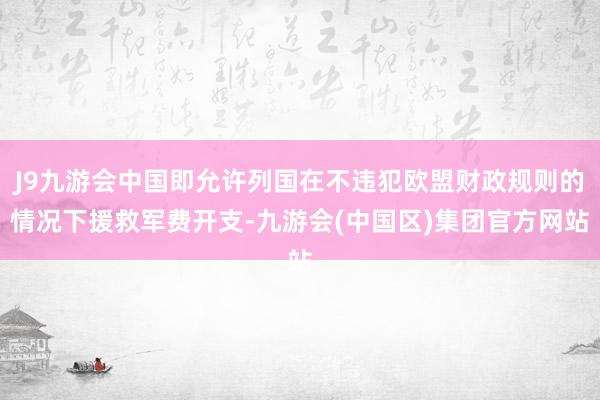 J9九游会中国即允许列国在不违犯欧盟财政规则的情况下援救军费开支-九游会(中国区)集团官方网站