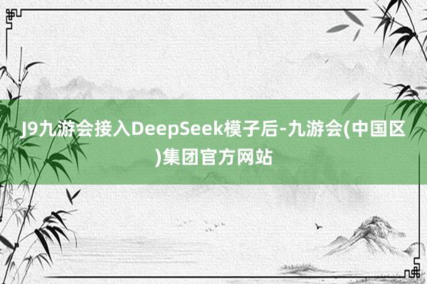 J9九游会接入DeepSeek模子后-九游会(中国区)集团官方网站