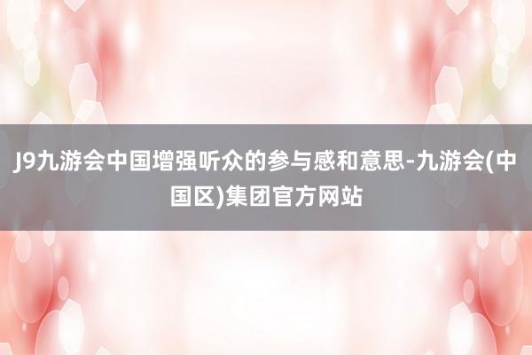 J9九游会中国增强听众的参与感和意思-九游会(中国区)集团官方网站