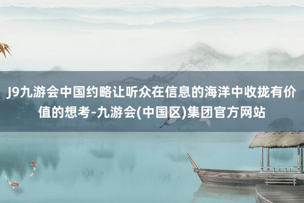 J9九游会中国约略让听众在信息的海洋中收拢有价值的想考-九游会(中国区)集团官方网站