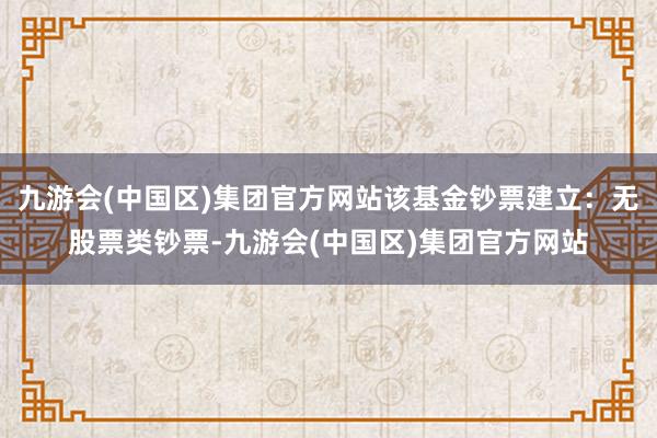 九游会(中国区)集团官方网站该基金钞票建立：无股票类钞票-九游会(中国区)集团官方网站