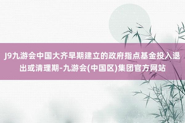 J9九游会中国大齐早期建立的政府指点基金投入退出或清理期-九游会(中国区)集团官方网站