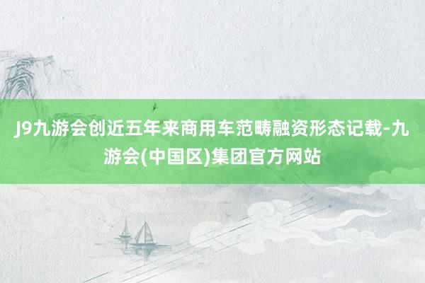 J9九游会创近五年来商用车范畴融资形态记载-九游会(中国区)集团官方网站
