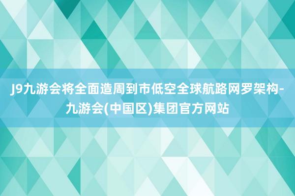 J9九游会将全面造周到市低空全球航路网罗架构-九游会(中国区)集团官方网站