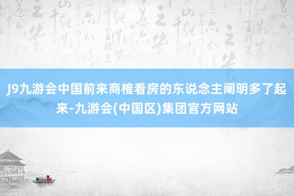 J9九游会中国前来商榷看房的东说念主阐明多了起来-九游会(中国区)集团官方网站