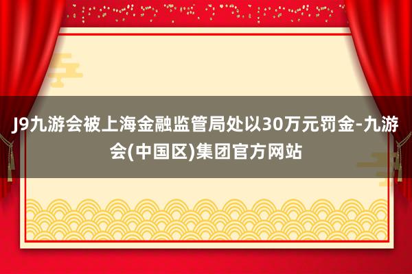 J9九游会被上海金融监管局处以30万元罚金-九游会(中国区)集团官方网站