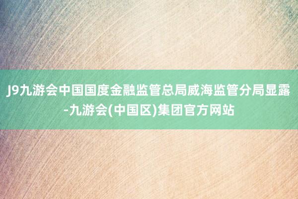 J9九游会中国国度金融监管总局威海监管分局显露-九游会(中国区)集团官方网站