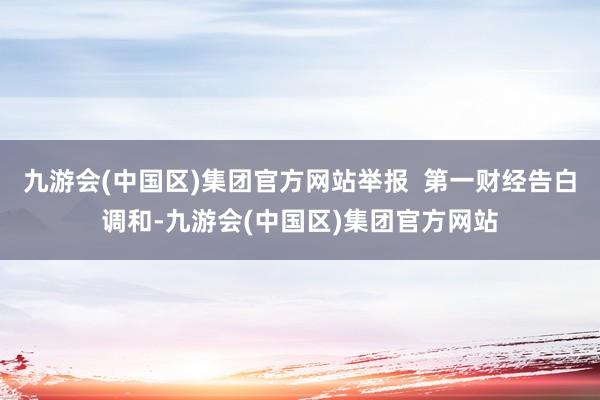 九游会(中国区)集团官方网站举报  第一财经告白调和-九游会(中国区)集团官方网站
