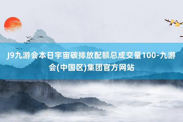 J9九游会　　本日宇宙碳排放配额总成交量100-九游会(中国区)集团官方网站