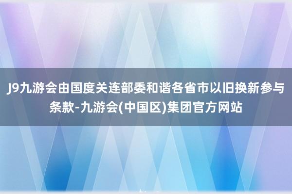 J9九游会由国度关连部委和谐各省市以旧换新参与条款-九游会(中国区)集团官方网站
