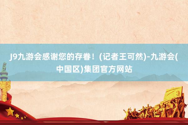 J9九游会感谢您的存眷！　　(记者王可然)-九游会(中国区)集团官方网站