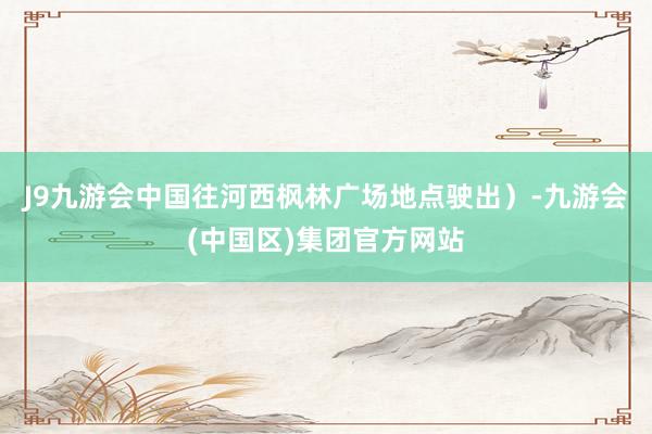 J9九游会中国往河西枫林广场地点驶出）-九游会(中国区)集团官方网站