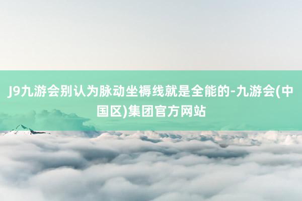 J9九游会别认为脉动坐褥线就是全能的-九游会(中国区)集团官方网站