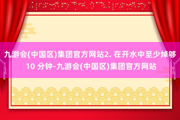 九游会(中国区)集团官方网站2. 在开水中至少焯够 10 分钟-九游会(中国区)集团官方网站