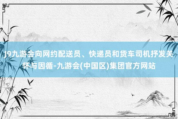 J9九游会向网约配送员、快递员和货车司机抒发关怀与因循-九游会(中国区)集团官方网站