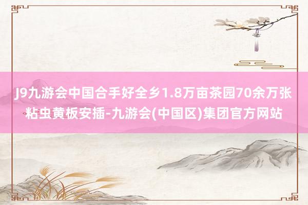 J9九游会中国合手好全乡1.8万亩茶园70余万张粘虫黄板安插-九游会(中国区)集团官方网站