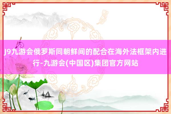 J9九游会俄罗斯同朝鲜间的配合在海外法框架内进行-九游会(中国区)集团官方网站
