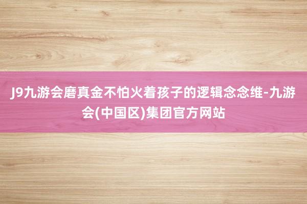 J9九游会磨真金不怕火着孩子的逻辑念念维-九游会(中国区)集团官方网站