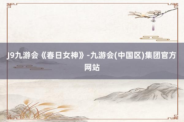 J9九游会《春日女神》-九游会(中国区)集团官方网站
