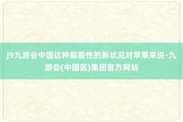 J9九游会中国这种颠覆性的新状况对苹果来说-九游会(中国区)集团官方网站