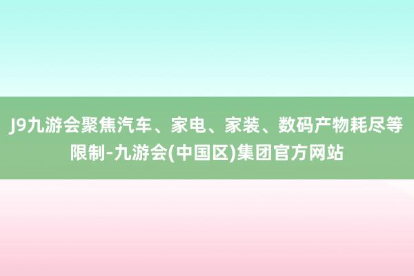 J9九游会聚焦汽车、家电、家装、数码产物耗尽等限制-九游会(中国区)集团官方网站