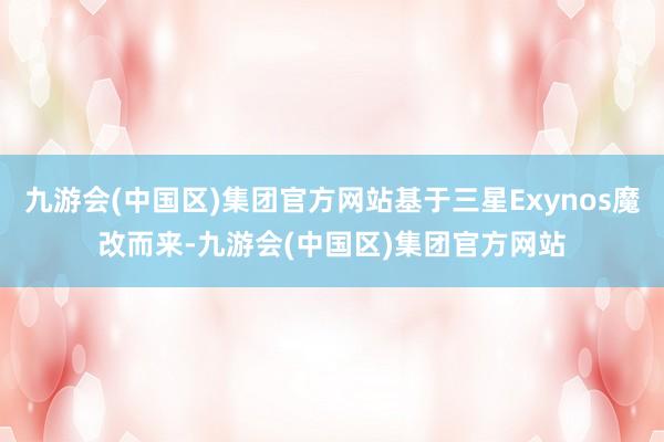 九游会(中国区)集团官方网站基于三星Exynos魔改而来-九游会(中国区)集团官方网站