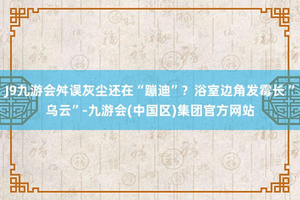 J9九游会舛误灰尘还在“蹦迪”？浴室边角发霉长“乌云”-九游会(中国区)集团官方网站