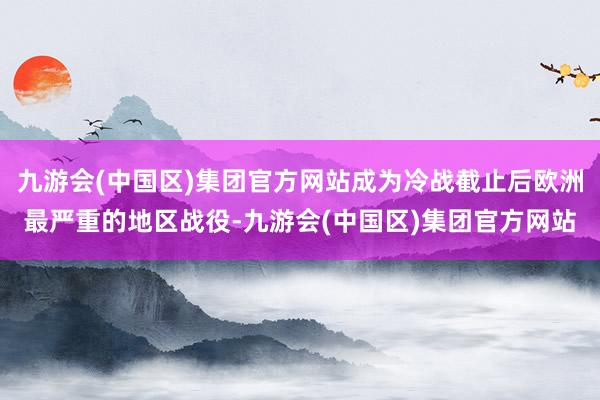 九游会(中国区)集团官方网站成为冷战截止后欧洲最严重的地区战役-九游会(中国区)集团官方网站