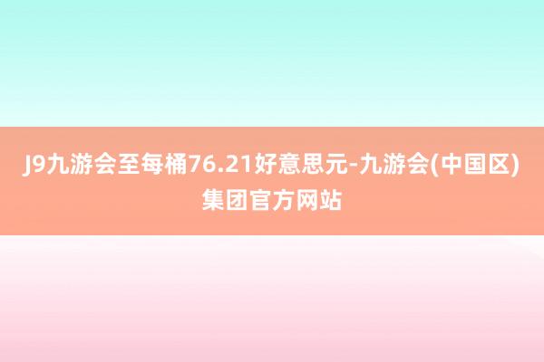 J9九游会至每桶76.21好意思元-九游会(中国区)集团官方网站