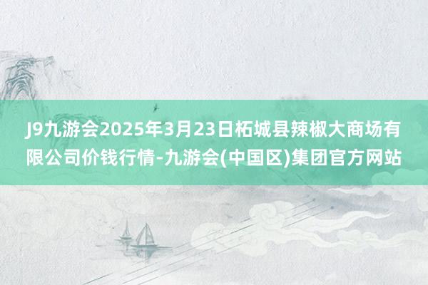 J9九游会2025年3月23日柘城县辣椒大商场有限公司价钱行情-九游会(中国区)集团官方网站