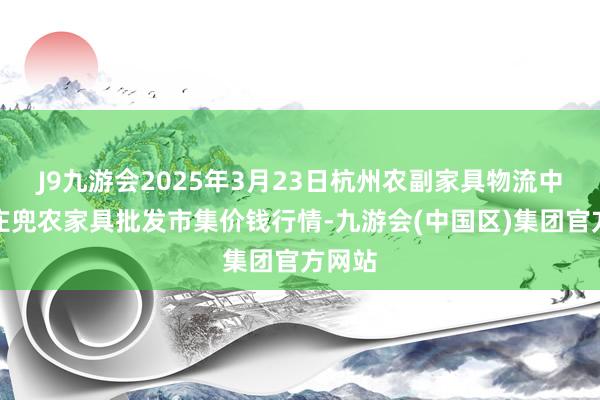 J9九游会2025年3月23日杭州农副家具物流中心南庄兜农家具批发市集价钱行情-九游会(中国区)集团官方网站