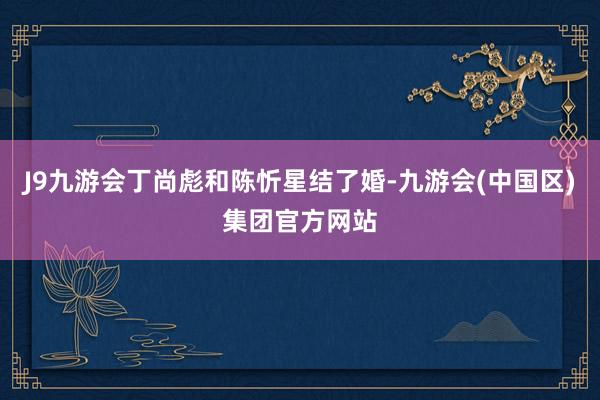 J9九游会丁尚彪和陈忻星结了婚-九游会(中国区)集团官方网站