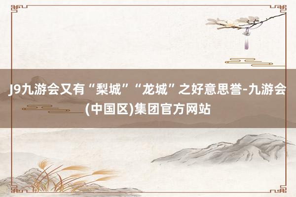 J9九游会又有“梨城”“龙城”之好意思誉-九游会(中国区)集团官方网站