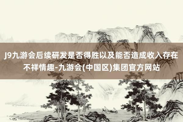 J9九游会后续研发是否得胜以及能否造成收入存在不祥情趣-九游会(中国区)集团官方网站