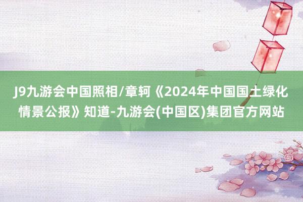 J9九游会中国照相/章轲《2024年中国国土绿化情景公报》知道-九游会(中国区)集团官方网站